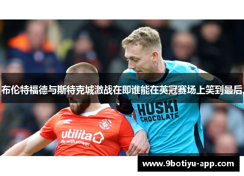 布伦特福德与斯特克城激战在即谁能在英冠赛场上笑到最后